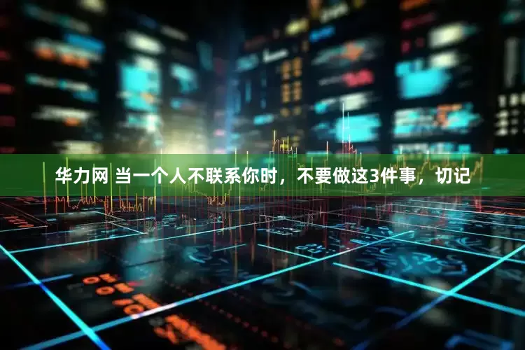 华力网 当一个人不联系你时，不要做这3件事，切记