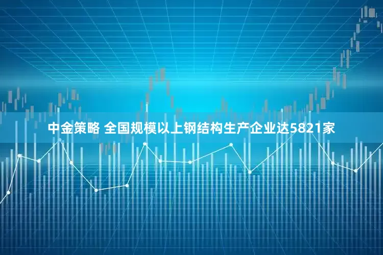 中金策略 全国规模以上钢结构生产企业达5821家