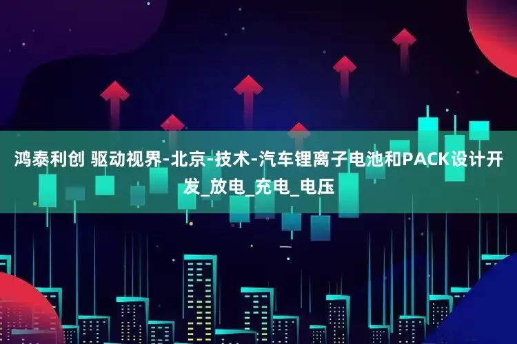 鸿泰利创 驱动视界-北京-技术-汽车锂离子电池和PACK设计开发_放电_充电_电压