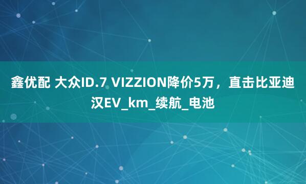 鑫优配 大众ID.7 VIZZION降价5万，直击比亚迪汉EV_km_续航_电池