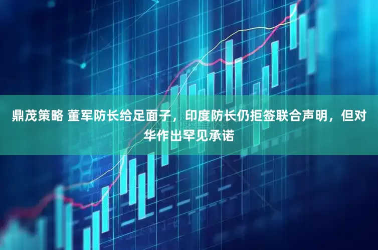 鼎茂策略 董军防长给足面子，印度防长仍拒签联合声明，但对华作出罕见承诺
