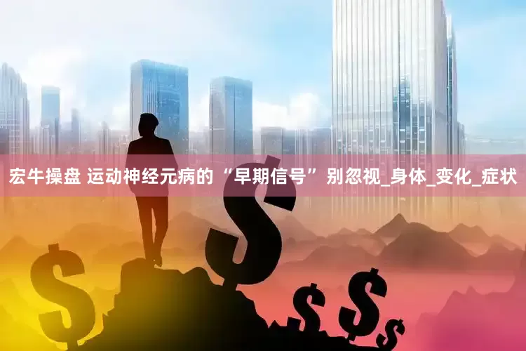 宏牛操盘 运动神经元病的 “早期信号” 别忽视_身体_变化_症状