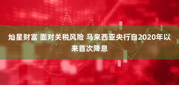 灿星财富 面对关税风险 马来西亚央行自2020年以来首次降息