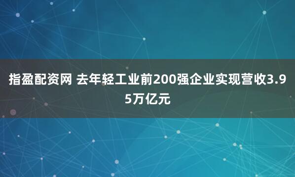指盈配资网 去年轻工业前200强企业实现营收3.95万亿元
