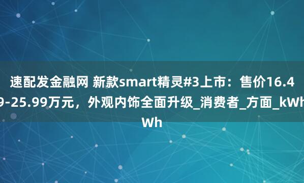 速配发金融网 新款smart精灵#3上市：售价16.49-25.99万元，外观内饰全面升级_消费者_方面_kWh