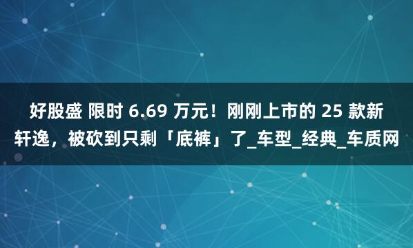 好股盛 限时 6.69 万元！刚刚上市的 25 款新轩逸，被砍到只剩「底裤」了_车型_经典_车质网