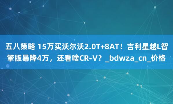 五八策略 15万买沃尔沃2.0T+8AT！吉利星越L智擎版暴降4万，还看啥CR-V？_bdwza_cn_价格