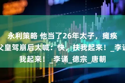 永利策略 他当了26年太子，瘫痪在床，听闻父皇驾崩后大喊：快，扶我起来！_李诵_德宗_唐朝