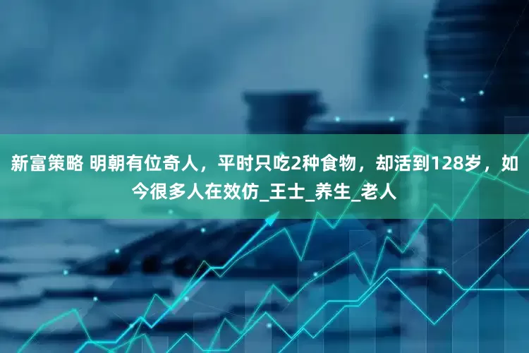 新富策略 明朝有位奇人，平时只吃2种食物，却活到128岁，如今很多人在效仿_王士_养生_老人