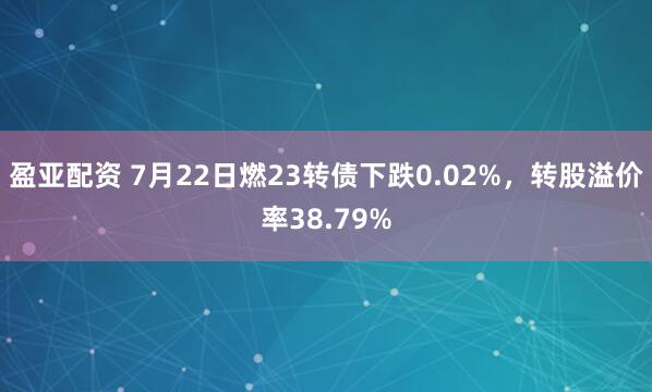 盈亚配资 7月22日燃23转债下跌0.02%，转股溢价率38.79%