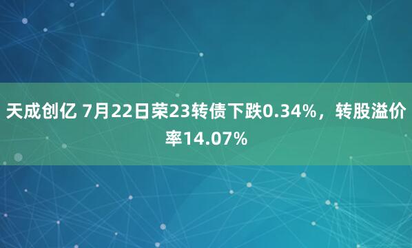 天成创亿 7月22日荣23转债下跌0.34%，转股溢价率14.07%