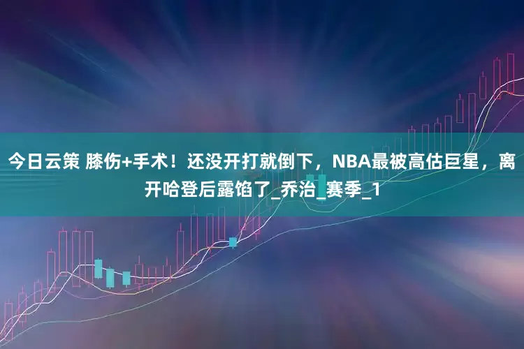 今日云策 膝伤+手术！还没开打就倒下，NBA最被高估巨星，离开哈登后露馅了_乔治_赛季_1