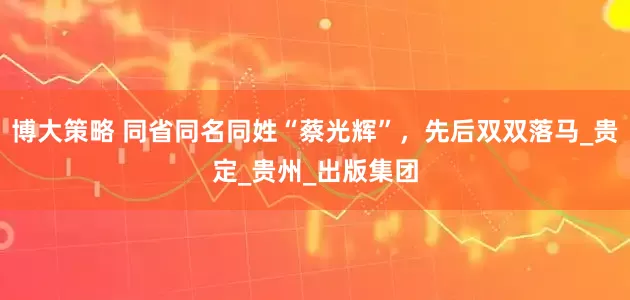 博大策略 同省同名同姓“蔡光辉”，先后双双落马_贵定_贵州_出版集团