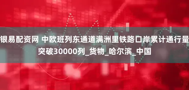 银易配资网 中欧班列东通道满洲里铁路口岸累计通行量突破30000列_货物_哈尔滨_中国