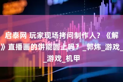 启泰网 玩家现场拷问制作人？《解限机》直播画的饼能圆上吗？_郭炜_游戏_机甲