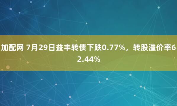 加配网 7月29日益丰转债下跌0.77%，转股溢价率62.44%