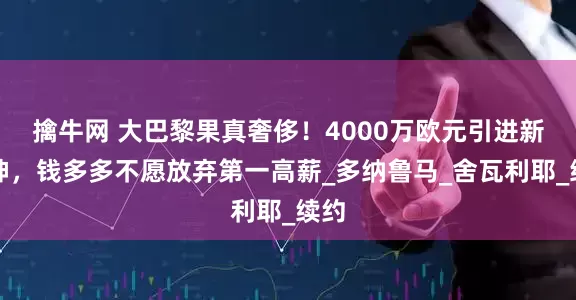 擒牛网 大巴黎果真奢侈！4000万欧元引进新门神，钱多多不愿放弃第一高薪_多纳鲁马_舍瓦利耶_续约