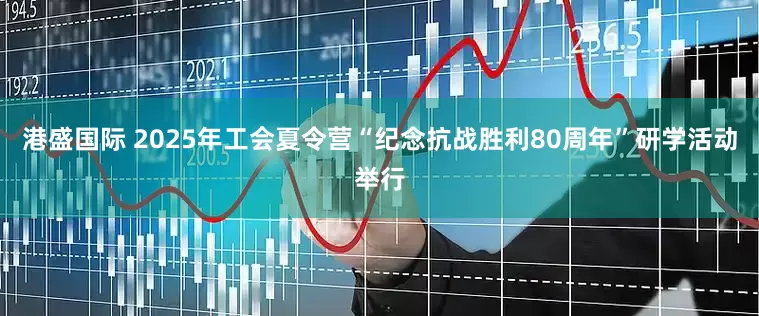 港盛国际 2025年工会夏令营“纪念抗战胜利80周年”研学活动举行