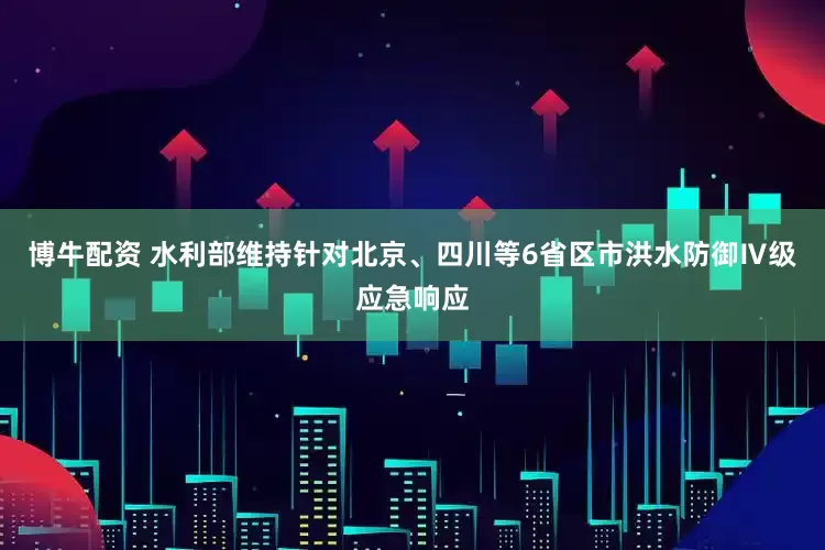 博牛配资 水利部维持针对北京、四川等6省区市洪水防御Ⅳ级应急响应