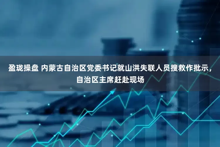 盈珑操盘 内蒙古自治区党委书记就山洪失联人员搜救作批示，自治区主席赶赴现场