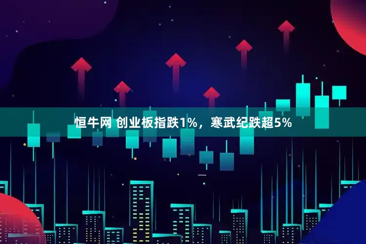 恒牛网 创业板指跌1%，寒武纪跌超5%