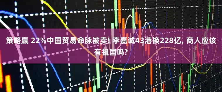 策略赢 22%中国贸易命脉被卖! 李嘉诚43港换228亿, 商人应该有祖国吗?