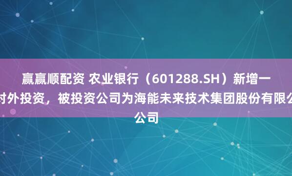 赢赢顺配资 农业银行（601288.SH）新增一起对外投资，被投资公司为海能未来技术集团股份有限公司