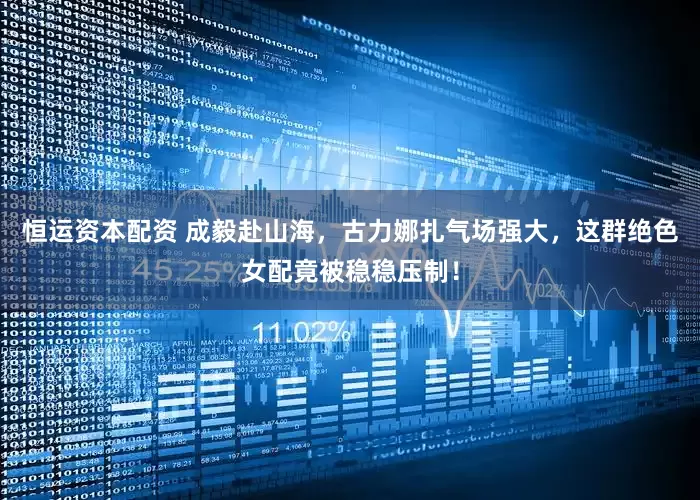 恒运资本配资 成毅赴山海，古力娜扎气场强大，这群绝色女配竟被稳稳压制！