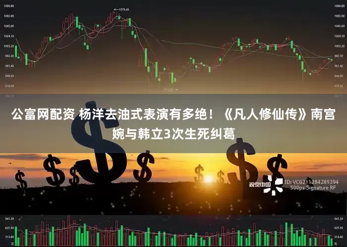 公富网配资 杨洋去油式表演有多绝！《凡人修仙传》南宫婉与韩立3次生死纠葛