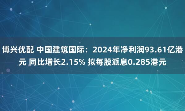 博兴优配 中国建筑国际：2024年净利润93.61亿港元 同比增长2.15% 拟每股派息0.285港元