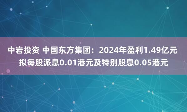 中岩投资 中国东方集团：2024年盈利1.49亿元 拟每股派息0.01港元及特别股息0.05港元