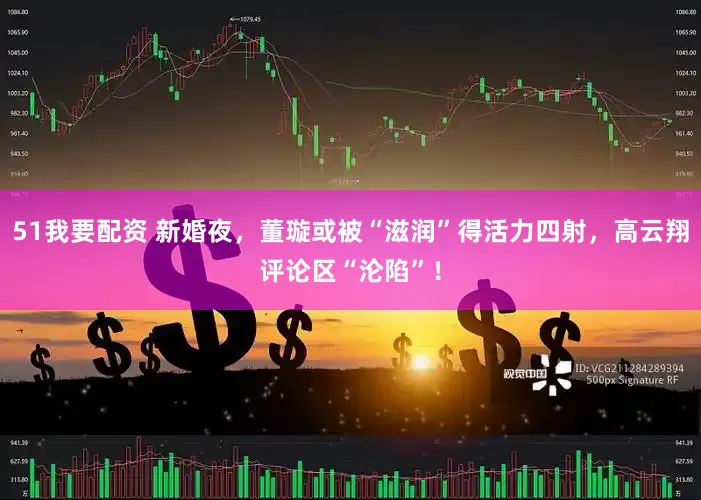 51我要配资 新婚夜，董璇或被“滋润”得活力四射，高云翔评论区“沦陷”！
