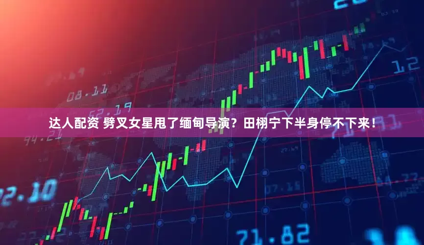达人配资 劈叉女星甩了缅甸导演？田栩宁下半身停不下来！