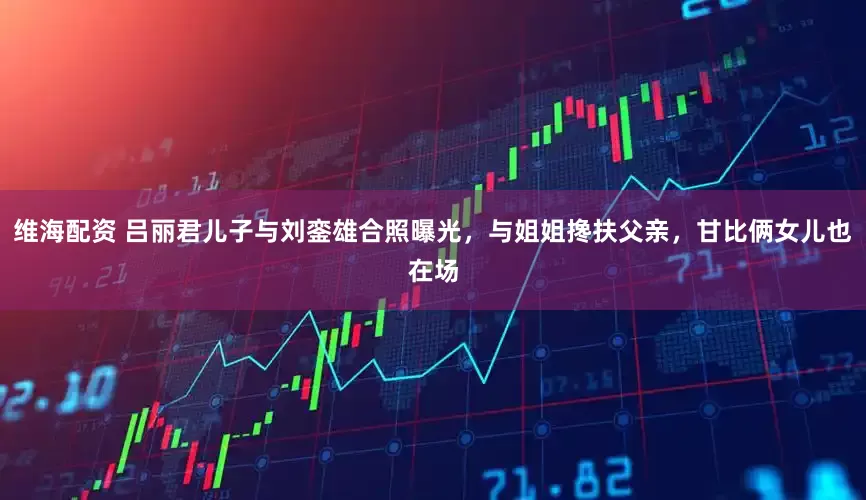 维海配资 吕丽君儿子与刘銮雄合照曝光，与姐姐搀扶父亲，甘比俩女儿也在场