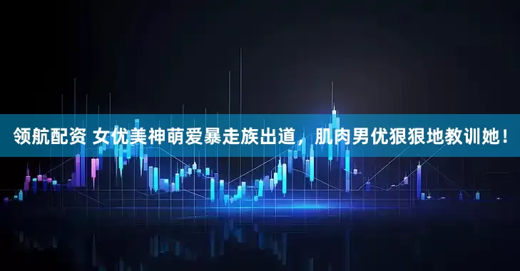 领航配资 女优美神萌爱暴走族出道，肌肉男优狠狠地教训她！