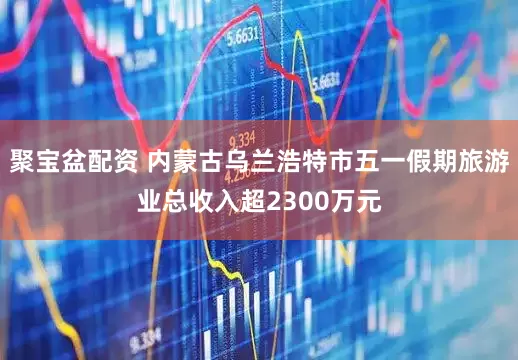 聚宝盆配资 内蒙古乌兰浩特市五一假期旅游业总收入超2300万元