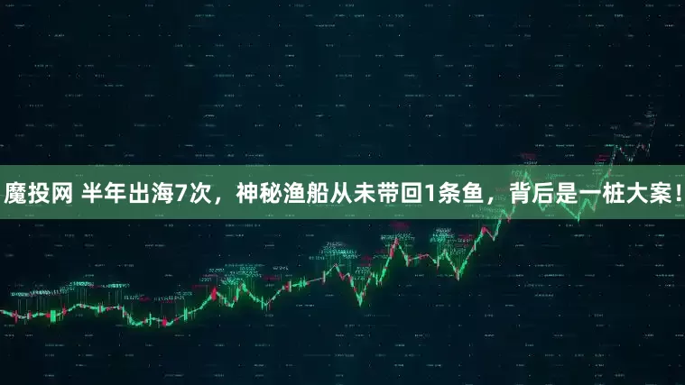 魔投网 半年出海7次，神秘渔船从未带回1条鱼，背后是一桩大案！