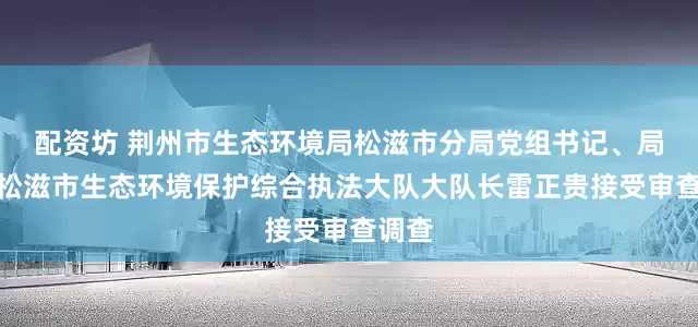 配资坊 荆州市生态环境局松滋市分局党组书记、局长，松滋市生态环境保护综合执法大队大队长雷正贵接受审查调查