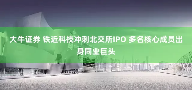 大牛证券 铁近科技冲刺北交所IPO 多名核心成员出身同业巨头