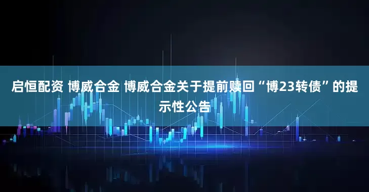 启恒配资 博威合金 博威合金关于提前赎回“博23转债”的提示性公告