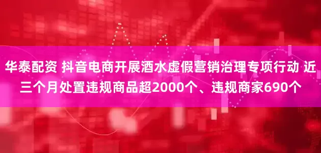 华泰配资 抖音电商开展酒水虚假营销治理专项行动 近三个月处置违规商品超2000个、违规商家690个