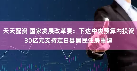 天天配资 国家发展改革委：下达中央预算内投资30亿元支持定日县居民住房重建