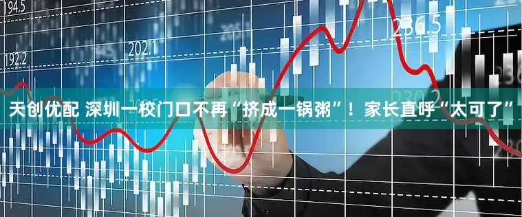 天创优配 深圳一校门口不再“挤成一锅粥”！家长直呼“太可了”