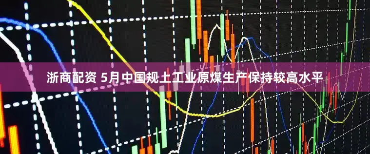 浙商配资 5月中国规上工业原煤生产保持较高水平