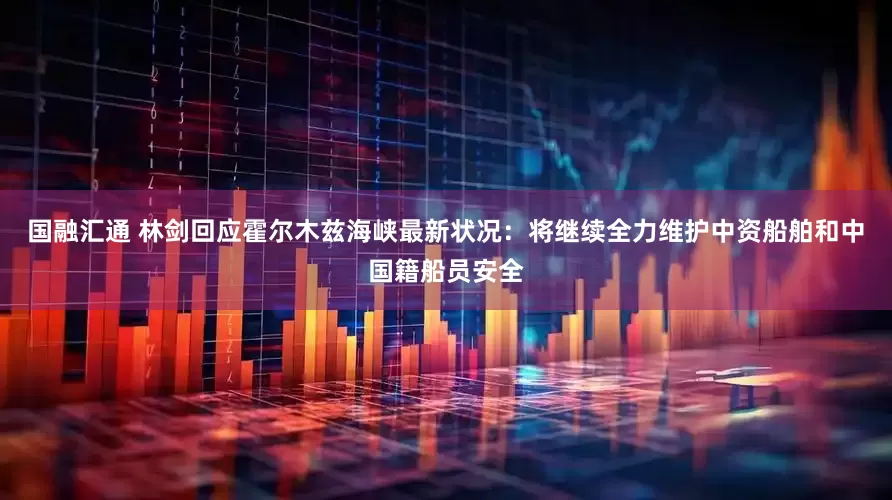 国融汇通 林剑回应霍尔木兹海峡最新状况：将继续全力维护中资船舶和中国籍船员安全