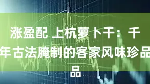涨盈配 上杭萝卜干：千年古法腌制的客家风味珍品